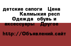 детские сапоги › Цена ­ 1 000 - Калмыкия респ. Одежда, обувь и аксессуары » Другое   